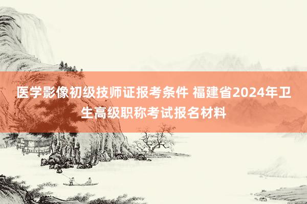 医学影像初级技师证报考条件 福建省2024年卫生高级职称考试报名材料