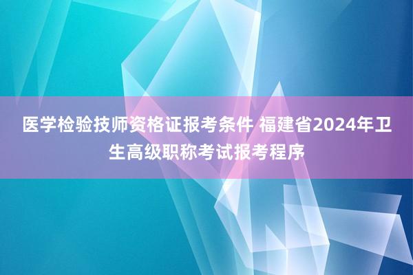 医学检验技师资格证报考条件 福建省2024年卫生高级职称考试报考程序