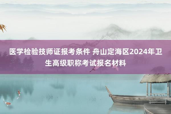 医学检验技师证报考条件 舟山定海区2024年卫生高级职称考试报名材料