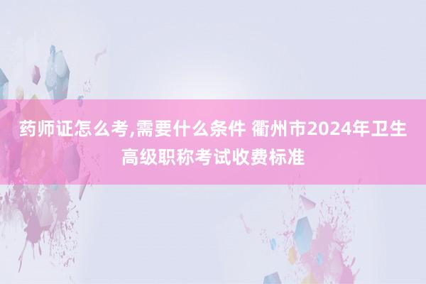 药师证怎么考,需要什么条件 衢州市2024年卫生高级职称考试收费标准