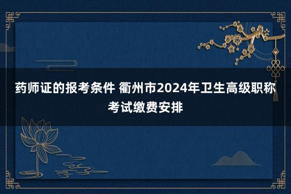 药师证的报考条件 衢州市2024年卫生高级职称考试缴费安排