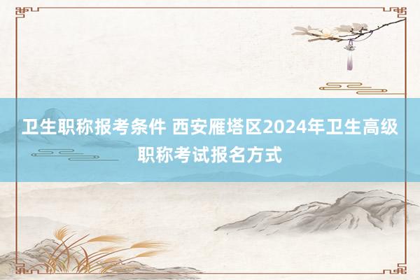 卫生职称报考条件 西安雁塔区2024年卫生高级职称考试报名方式