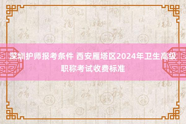 深圳护师报考条件 西安雁塔区2024年卫生高级职称考试收费标准