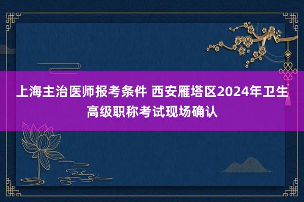 上海主治医师报考条件 西安雁塔区2024年卫生高级职称考试现场确认