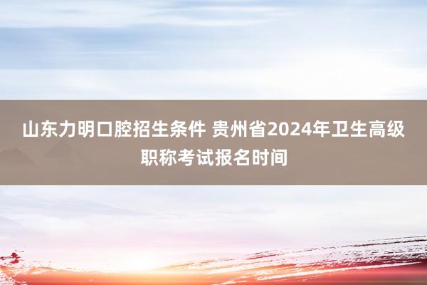 山东力明口腔招生条件 贵州省2024年卫生高级职称考试报名时间