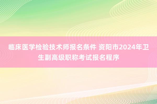 临床医学检验技术师报名条件 资阳市2024年卫生副高级职称考试报名程序
