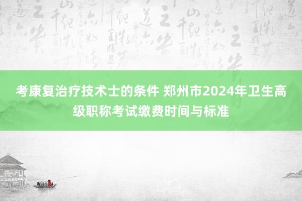 考康复治疗技术士的条件 郑州市2024年卫生高级职称考试缴费时间与标准