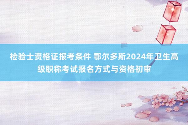 检验士资格证报考条件 鄂尔多斯2024年卫生高级职称考试报名方式与资格初审