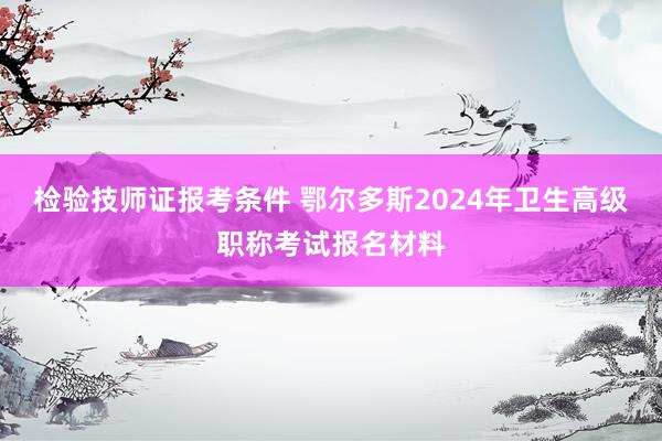 检验技师证报考条件 鄂尔多斯2024年卫生高级职称考试报名材料