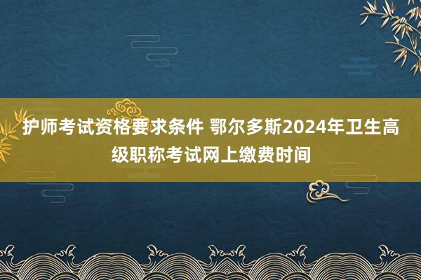 护师考试资格要求条件 鄂尔多斯2024年卫生高级职称考试网上缴费时间