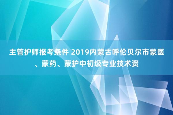 主管护师报考条件 2019内蒙古呼伦贝尔市蒙医、蒙药、蒙护中初级专业技术资