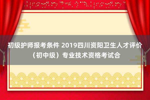 初级护师报考条件 2019四川资阳卫生人才评价（初中级）专业技术资格考试合