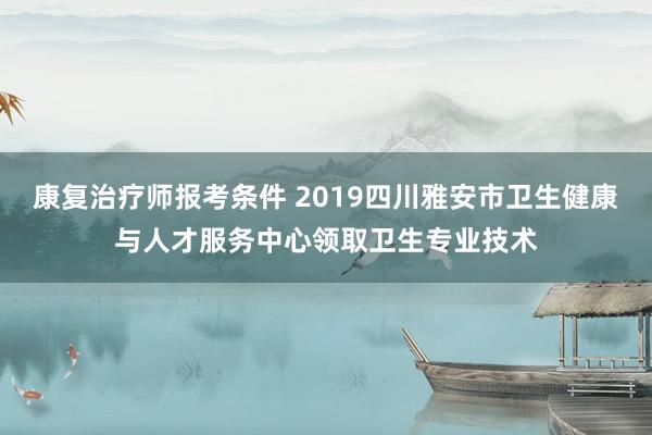 康复治疗师报考条件 2019四川雅安市卫生健康与人才服务中心领取卫生专业技术