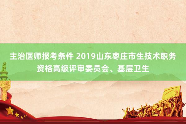 主治医师报考条件 2019山东枣庄市生技术职务资格高级评审委员会、基层卫生