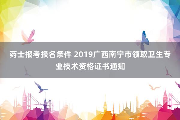 药士报考报名条件 2019广西南宁市领取卫生专业技术资格证书通知