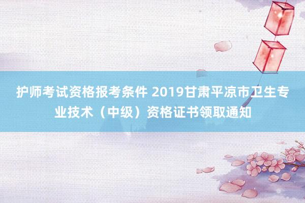 护师考试资格报考条件 2019甘肃平凉市卫生专业技术（中级）资格证书领取通知
