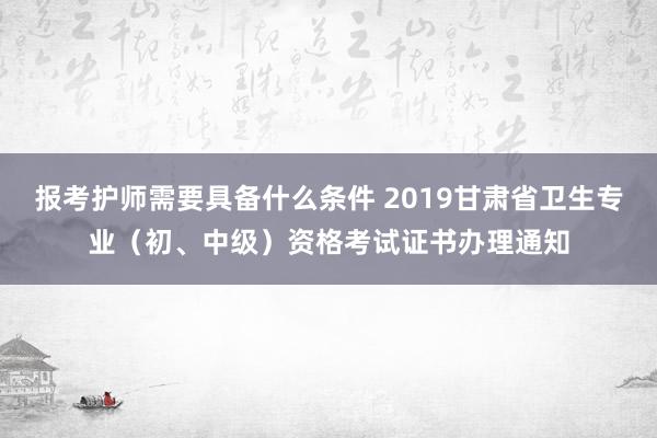 报考护师需要具备什么条件 2019甘肃省卫生专业（初、中级）资格考试证书办理通知