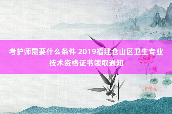 考护师需要什么条件 2019福建仓山区卫生专业技术资格证书领取通知