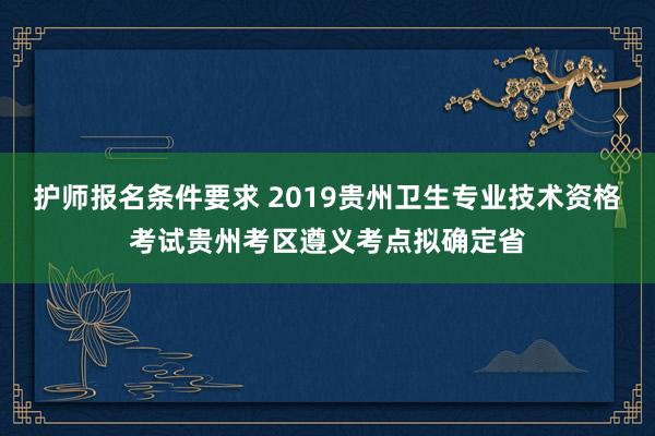 护师报名条件要求 2019贵州卫生专业技术资格考试贵州考区遵义考点拟确定省