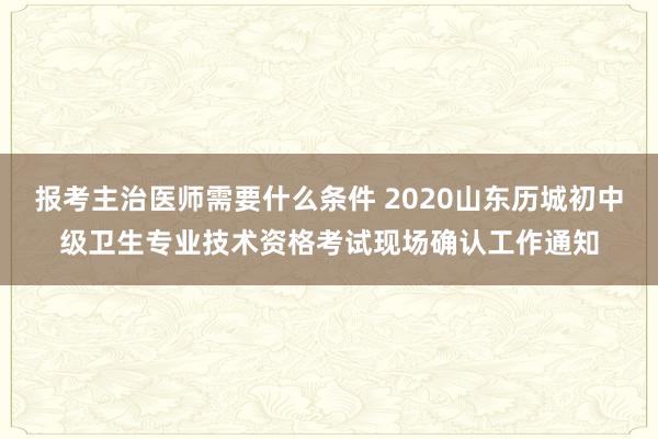 报考主治医师需要什么条件 2020山东历城初中级卫生专业技术资格考试现场确认工作通知