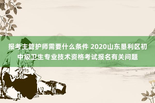 报考主管护师需要什么条件 2020山东垦利区初中级卫生专业技术资格考试报名有关问题
