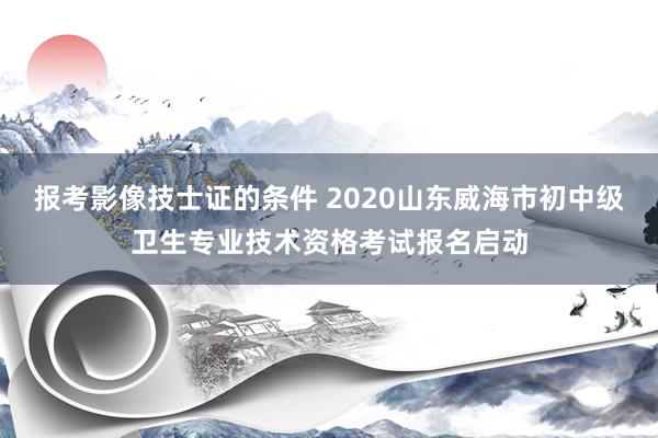 报考影像技士证的条件 2020山东威海市初中级卫生专业技术资格考试报名启动