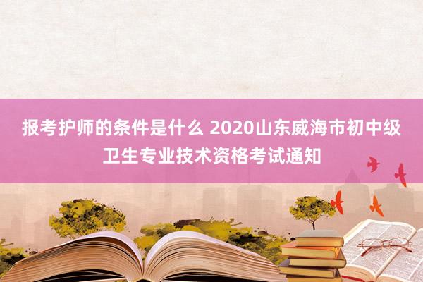 报考护师的条件是什么 2020山东威海市初中级卫生专业技术资格考试通知
