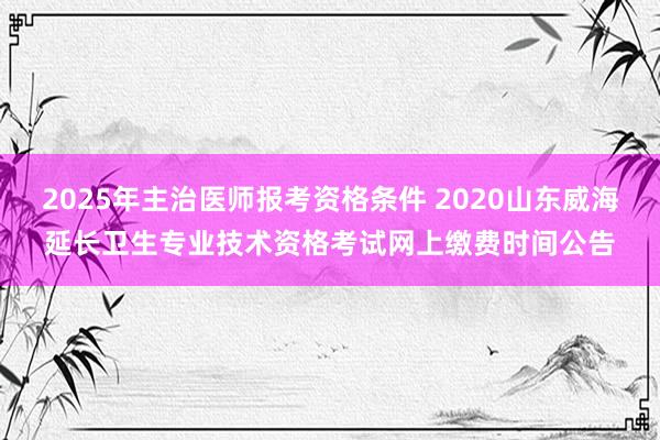 2025年主治医师报考资格条件 2020山东威海延长卫生专业技术资格考试网上缴费时间公告