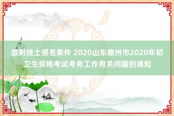 放射技士报名条件 2020山东德州市2020年初卫生资格考试考务工作有关问题的通知