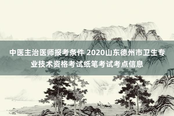 中医主治医师报考条件 2020山东德州市卫生专业技术资格考试纸笔考试考点信息