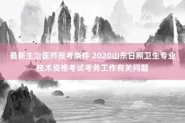 最新主治医师报考条件 2020山东日照卫生专业技术资格考试考务工作有关问题