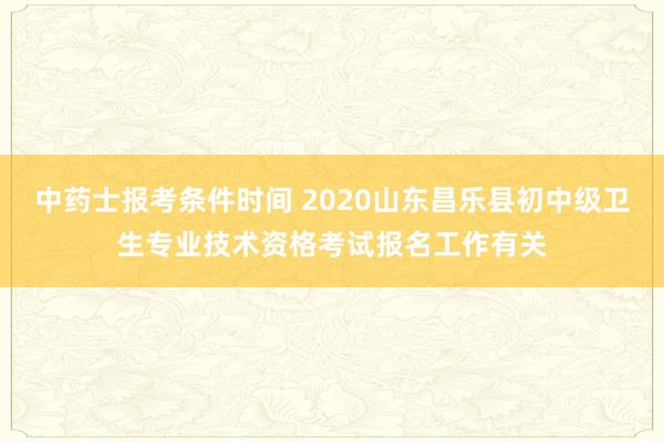 中药士报考条件时间 2020山东昌乐县初中级卫生专业技术资格考试报名工作有关