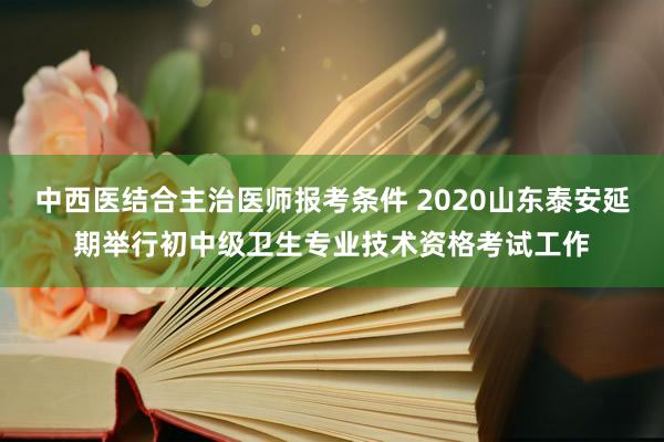 中西医结合主治医师报考条件 2020山东泰安延期举行初中级卫生专业技术资格考试工作