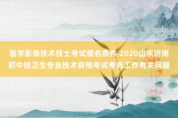 医学影像技术技士考试报名条件 2020山东济南初中级卫生专业技术资格考试考务工作有关问题