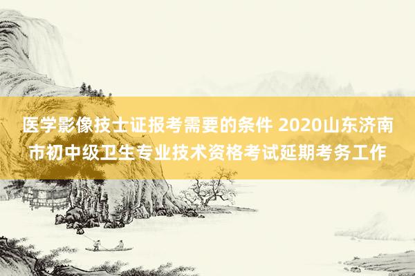 医学影像技士证报考需要的条件 2020山东济南市初中级卫生专业技术资格考试延期考务工作