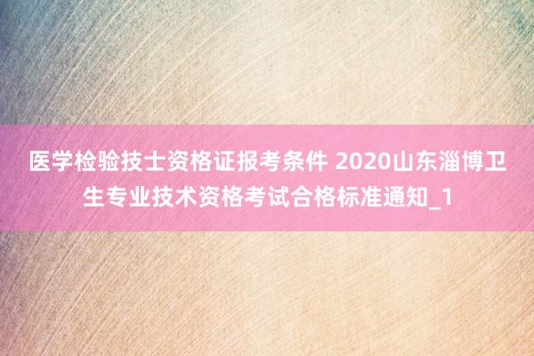 医学检验技士资格证报考条件 2020山东淄博卫生专业技术资格考试合格标准通知_1