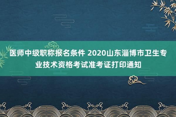 医师中级职称报名条件 2020山东淄博市卫生专业技术资格考试准考证打印通知
