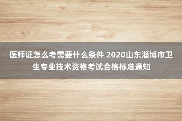 医师证怎么考需要什么条件 2020山东淄博市卫生专业技术资格考试合格标准通知