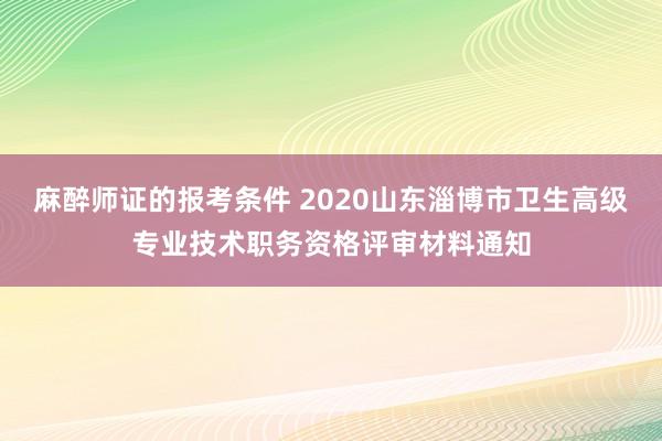 麻醉师证的报考条件 2020山东淄博市卫生高级专业技术职务资格评审材料通知