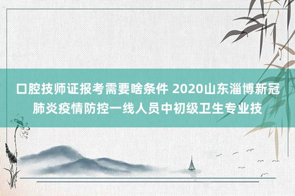 口腔技师证报考需要啥条件 2020山东淄博新冠肺炎疫情防控一线人员中初级卫生专业技