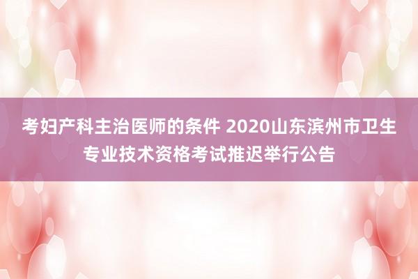 考妇产科主治医师的条件 2020山东滨州市卫生专业技术资格考试推迟举行公告