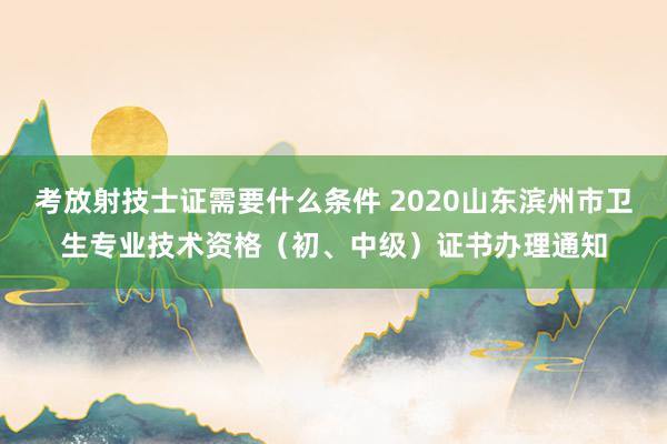 考放射技士证需要什么条件 2020山东滨州市卫生专业技术资格（初、中级）证书办理通知