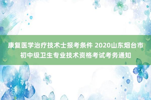 康复医学治疗技术士报考条件 2020山东烟台市初中级卫生专业技术资格考试考务通知