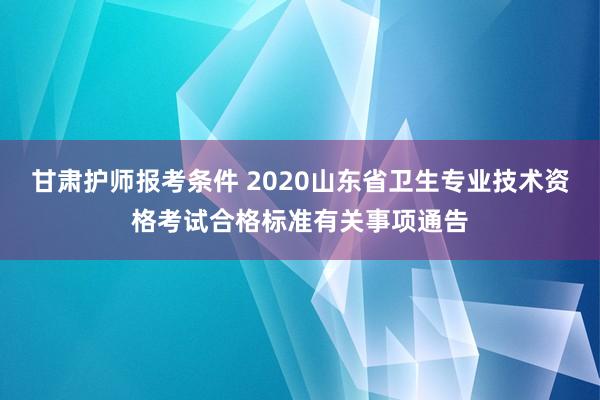 甘肃护师报考条件 2020山东省卫生专业技术资格考试合格标准有关事项通告