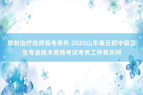 放射治疗技师报考条件 2020山东章丘初中级卫生专业技术资格考试考务工作有关问