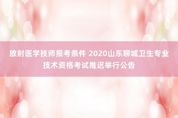 放射医学技师报考条件 2020山东聊城卫生专业技术资格考试推迟举行公告