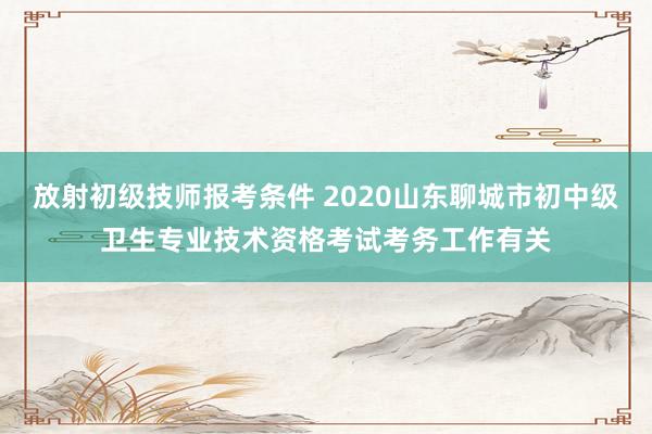 放射初级技师报考条件 2020山东聊城市初中级卫生专业技术资格考试考务工作有关