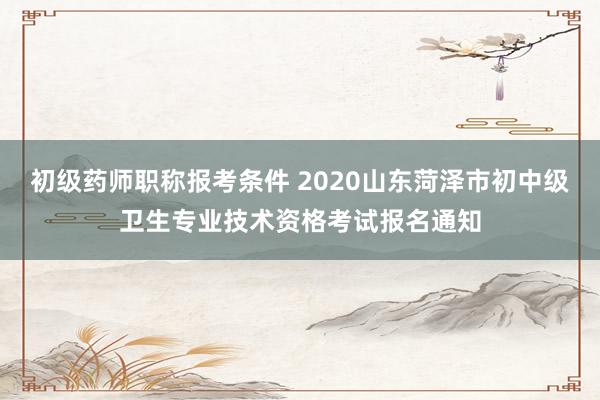 初级药师职称报考条件 2020山东菏泽市初中级卫生专业技术资格考试报名通知