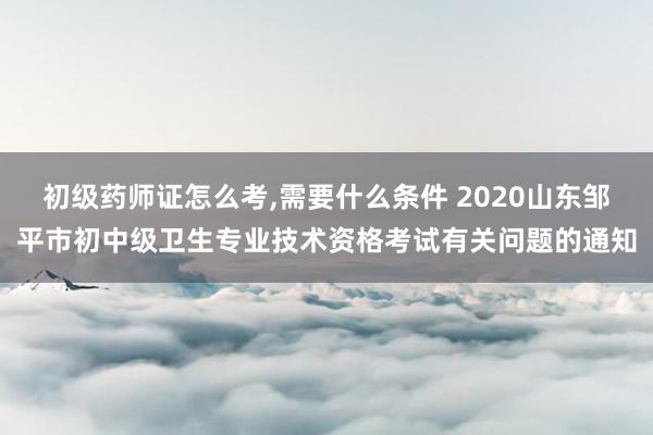 初级药师证怎么考,需要什么条件 2020山东邹平市初中级卫生专业技术资格考试有关问题的通知