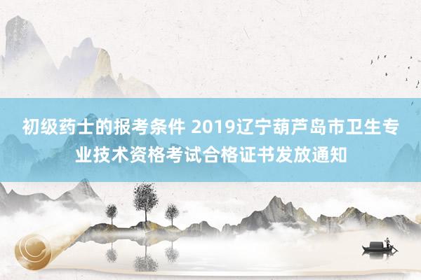 初级药士的报考条件 2019辽宁葫芦岛市卫生专业技术资格考试合格证书发放通知